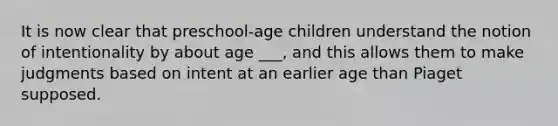 It is now clear that preschool-age children understand the notion of intentionality by about age ___, and this allows them to make judgments based on intent at an earlier age than Piaget supposed.