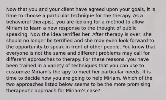 Now that you and your client have agreed upon your goals, it is time to choose a particular technique for the therapy. As a behavioral therapist, you are looking for a method to allow Miriam to learn a new response to the thought of public speaking. Now the idea terrifies her. After therapy is over, she should no longer be terrified and she may even look forward to the opportunity to speak in front of other people. You know that everyone is not the same and different problems may call for different approaches to therapy. For these reasons, you have been trained in a variety of techniques that you can use to customize Miriam's therapy to meet her particular needs. It is time to decide how you are going to help Miriam. Which of the two approaches listed below seems to be the more promising therapeutic approach for Miriam's case?