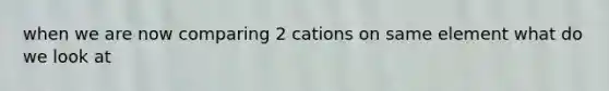 when we are now comparing 2 cations on same element what do we look at