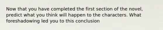 Now that you have completed the first section of the novel, predict what you think will happen to the characters. What foreshadowing led you to this conclusion