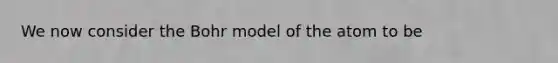 We now consider the Bohr model of the atom to be