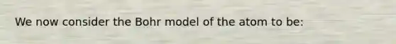 We now consider the Bohr model of the atom to be: