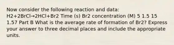 Now consider the following reaction and data: H2+2BrCl→2HCl+Br2 Time (s) Br2 concentration (M) 5 1.5 15 1.57 Part B What is the average rate of formation of Br2? Express your answer to three decimal places and include the appropriate units.