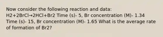 Now consider the following reaction and data: H2+2BrCl→2HCl+Br2 Time (s)- 5, Br concentration (M)- 1.34 Time (s)- 15, Br concentration (M)- 1.65 What is the average rate of formation of Br2?