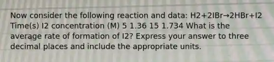 Now consider the following reaction and data: H2+2IBr→2HBr+I2 Time(s) I2 concentration (M) 5 1.36 15 1.734 What is the average rate of formation of I2? Express your answer to three decimal places and include the appropriate units.