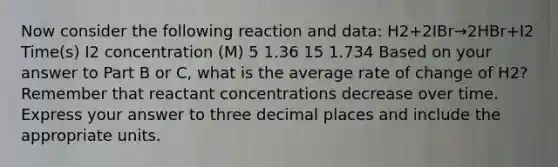 Now consider the following reaction and data: H2+2IBr→2HBr+I2 Time(s) I2 concentration (M) 5 1.36 15 1.734 Based on your answer to Part B or C, what is the average rate of change of H2? Remember that reactant concentrations decrease over time. Express your answer to three decimal places and include the appropriate units.