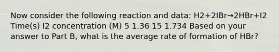 Now consider the following reaction and data: H2+2IBr→2HBr+I2 Time(s) I2 concentration (M) 5 1.36 15 1.734 Based on your answer to Part B, what is the average rate of formation of HBr?