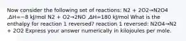 Now consider the following set of reactions: N2 + 2O2→N2O4 ,ΔH=−8 kJ/mol N2 + O2→2NO ,ΔH=180 kJ/mol What is the enthalpy for reaction 1 reversed? reaction 1 reversed: N2O4→N2 + 2O2 Express your answer numerically in kilojoules per mole.