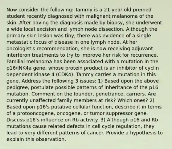 Now consider the following: Tammy is a 21 year old premed student recently diagnosed with malignant melanoma of the skin. After having the diagnosis made by biopsy, she underwent a wide local excision and lymph node dissection. Although the primary skin lesion was tiny, there was evidence of a single metastatic focus of disease in one lymph node. At her oncologist's recommendation, she is now receiving adjuvant interferon treatments to try to improve her risk for recurrence. Familial melanoma has been associated with a mutation in the p16/INK4a gene, whose protein product is an inhibitor of cyclin dependent kinase 4 (CDK4). Tammy carries a mutation in this gene. Address the following 3 issues: 1) Based upon the above pedigree, postulate possible patterns of inheritance of the p16 mutation. Comment on the founder, penetrance, carriers. Are currently unaffected family members at risk? Which ones? 2) Based upon p16's putative cellular function, describe it in terms of a protooncogene, oncogene, or tumor suppressor gene. Discuss p16's influence on Rb activity. 3) Although p16 and Rb mutations cause related defects in cell cycle regulation, they lead to very different patterns of cancer. Provide a hypothesis to explain this observation.