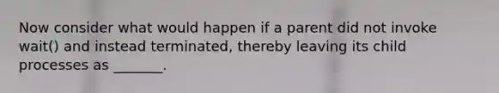 Now consider what would happen if a parent did not invoke wait() and instead terminated, thereby leaving its child processes as _______.