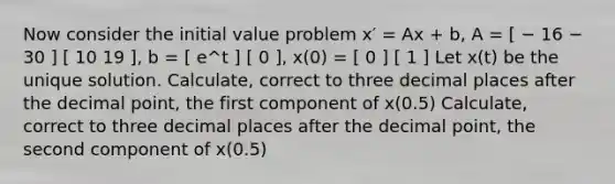 Now consider the initial value problem x′ = Ax + b, A = [ − 16 − 30 ] [ 10 19 ], b = [ e^t ] [ 0 ], x(0) = [ 0 ] [ 1 ] Let x(t) be the unique solution. Calculate, correct to three decimal places after the decimal point, the first component of x(0.5) Calculate, correct to three decimal places after the decimal point, the second component of x(0.5)