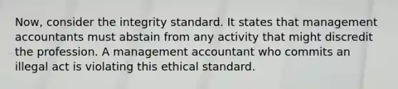 Now, consider the integrity standard. It states that management accountants must abstain from any activity that might discredit the profession. A management accountant who commits an illegal act is violating this ethical standard.