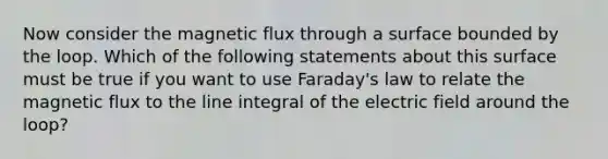 Now consider the magnetic flux through a surface bounded by the loop. Which of the following statements about this surface must be true if you want to use Faraday's law to relate the magnetic flux to the line integral of the electric field around the loop?