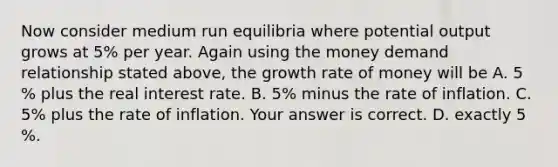 Now consider medium run equilibria where potential output grows at 5​% per year. Again using the money demand relationship stated​ above, the growth rate of money will be A. 5​% plus the real interest rate. B. 5​% minus the rate of inflation. C. 5​% plus the rate of inflation. Your answer is correct. D. exactly 5​%.