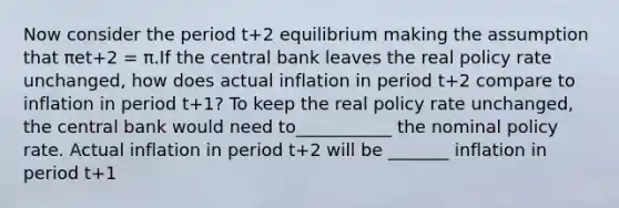 Now consider the period t+2 equilibrium making the assumption that πet+2 = π.If the central bank leaves the real policy rate​ unchanged, how does actual inflation in period t+2 compare to inflation in period t+1​? To keep the real policy rate​ unchanged, the central bank would need to___________ the nominal policy rate. Actual inflation in period t+2 will be _______ inflation in period t+1