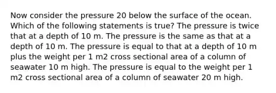 Now consider the pressure 20 below the surface of the ocean. Which of the following statements is true? The pressure is twice that at a depth of 10 m. The pressure is the same as that at a depth of 10 m. The pressure is equal to that at a depth of 10 m plus the weight per 1 m2 cross sectional area of a column of seawater 10 m high. The pressure is equal to the weight per 1 m2 cross sectional area of a column of seawater 20 m high.