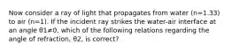 Now consider a ray of light that propagates from water (n=1.33) to air (n=1). If the incident ray strikes the water-air interface at an angle θ1≠0, which of the following relations regarding the angle of refraction, θ2, is correct?