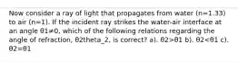 Now consider a ray of light that propagates from water (n=1.33) to air (n=1). If the incident ray strikes the water-air interface at an angle θ1≠0, which of the following relations regarding the angle of refraction, θ2theta_2, is correct? a). θ2>θ1 b). θ2<θ1 c). θ2=θ1