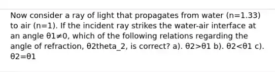 Now consider a ray of light that propagates from water (n=1.33) to air (n=1). If the incident ray strikes the water-air interface at an angle θ1≠0, which of the following relations regarding the angle of refraction, θ2theta_2, is correct? a). θ2>θ1 b). θ2<θ1 c). θ2=θ1