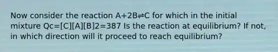 Now consider the reaction A+2B⇌C for which in the initial mixture Qc=[C][A][B]2=387 Is the reaction at equilibrium? If not, in which direction will it proceed to reach equilibrium?