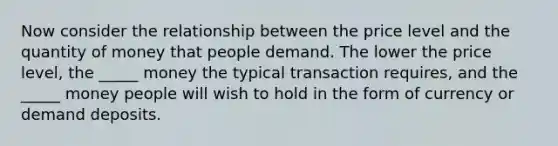 Now consider the relationship between the price level and the quantity of money that people demand. The lower the price level, the _____ money the typical transaction requires, and the _____ money people will wish to hold in the form of currency or demand deposits.