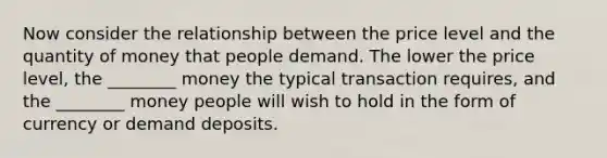 Now consider the relationship between the price level and the quantity of money that people demand. The lower the price level, the ________ money the typical transaction requires, and the ________ money people will wish to hold in the form of currency or demand deposits.