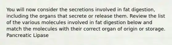 You will now consider the secretions involved in fat digestion, including the organs that secrete or release them. Review the list of the various molecules involved in fat digestion below and match the molecules with their correct organ of origin or storage. Pancreatic Lipase