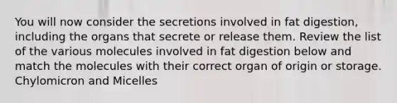 You will now consider the secretions involved in fat digestion, including the organs that secrete or release them. Review the list of the various molecules involved in fat digestion below and match the molecules with their correct organ of origin or storage. Chylomicron and Micelles