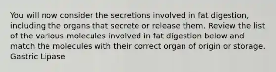 You will now consider the secretions involved in fat digestion, including the organs that secrete or release them. Review the list of the various molecules involved in fat digestion below and match the molecules with their correct organ of origin or storage. Gastric Lipase