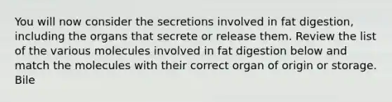 You will now consider the secretions involved in fat digestion, including the organs that secrete or release them. Review the list of the various molecules involved in fat digestion below and match the molecules with their correct organ of origin or storage. Bile