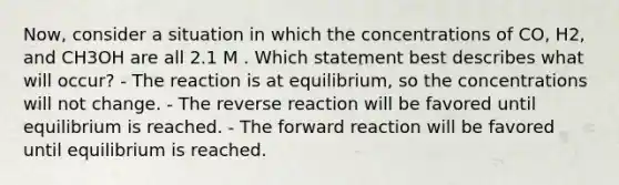 Now, consider a situation in which the concentrations of CO, H2, and CH3OH are all 2.1 M . Which statement best describes what will occur? - The reaction is at equilibrium, so the concentrations will not change. - The reverse reaction will be favored until equilibrium is reached. - The forward reaction will be favored until equilibrium is reached.