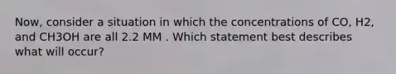 Now, consider a situation in which the concentrations of CO, H2, and CH3OH are all 2.2 MM . Which statement best describes what will occur?