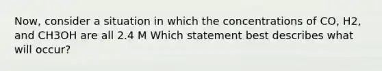 Now, consider a situation in which the concentrations of CO, H2, and CH3OH are all 2.4 M Which statement best describes what will occur?