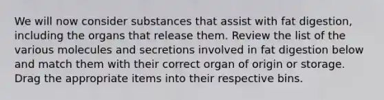 We will now consider substances that assist with fat digestion, including the organs that release them. Review the list of the various molecules and secretions involved in fat digestion below and match them with their correct organ of origin or storage. Drag the appropriate items into their respective bins.