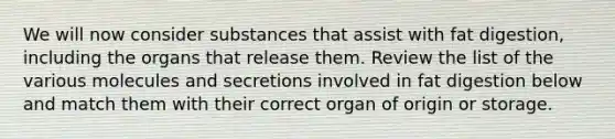 We will now consider substances that assist with fat digestion, including the organs that release them. Review the list of the various molecules and secretions involved in fat digestion below and match them with their correct organ of origin or storage.