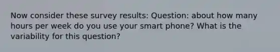 Now consider these survey results: Question: about how many hours per week do you use your smart phone? What is the variability for this question?