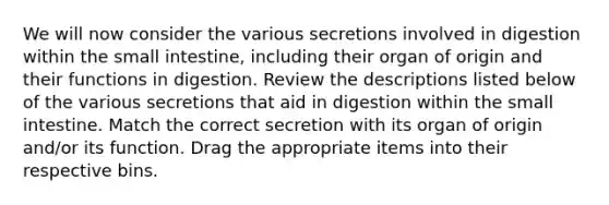 We will now consider the various secretions involved in digestion within the small intestine, including their organ of origin and their functions in digestion. Review the descriptions listed below of the various secretions that aid in digestion within the small intestine. Match the correct secretion with its organ of origin and/or its function. Drag the appropriate items into their respective bins.