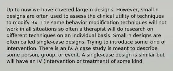 Up to now we have covered large-n designs. However, small-n designs are often used to assess the clinical utility of techniques to modify Bx. The same behavior modification techniques will not work in all situations so often a therapist will do research on different techniques on an individual basis. Small-n designs are often called single-case designs. Trying to introduce some kind of intervention. There is an IV. A case study is meant to describe some person, group, or event. A single-case design is similar but will have an IV (intervention or treatment) of some kind.