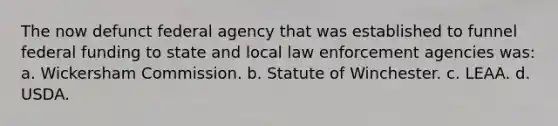 The now defunct federal agency that was established to funnel federal funding to state and local law enforcement agencies was: a. Wickersham Commission. b. Statute of Winchester. c. LEAA. d. USDA.