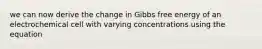 we can now derive the change in Gibbs free energy of an electrochemical cell with varying concentrations using the equation