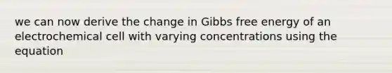 we can now derive the change in Gibbs free energy of an electrochemical cell with varying concentrations using the equation