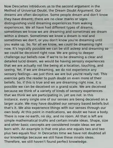 Now Descartes introduces us to the second argument in the Method of Universal Doubt, the Dream Doubt Argument. Our dreams are often deceptive. Some people dream and don't know they have dreamt; there are no clear marks or signs distinguishing vivid dreaming experiences from waking experiences. We all have had different types of dreams; sometimes we know we are dreaming and sometimes we dream within a dream. Sometimes we know a dream is real and sometimes we don't, or you don't know you're dreaming until you wake up. So, for all we know, we could be dreaming right now. It's logically possible we can be still asleep and dreaming so we could be deceived right now. We are going to deeper challenge our beliefs now. If we're to be dreaming a clear and detailed lucid dream, we would be having sensory experiences that we are actually not like being at a location, touching, and seeing. Yet, if we are dreaming, we do not experience any sensory feelings—we just think we are but you're really not. This exercise gets the reader to push doubt on even more of their beliefs. So, if this is true and we are dreaming right now, it is possible we can be deceived on a grand scale. We are deceived because we think of a variety of kinds of sensory experiences that we think we are participating in, yet are not. In this instance, every single one of our senses are being deceived on a larger scale. We may have doubted our sensory based beliefs but that's it. We also experience things with our senses through our own body. At this point in medications, we doubt we have a body. There is now no earth, no sky, and no room. All that is left are simple mathematical truths and certain innate ideas. Shape, size and other basic concepts are considered innate ideas we are born with. An example is that one plus one equals two and two plus two equals four. In Descartes time we have not doubted all our knowledge because we still have these innate ideas. Therefore, we still haven't found perfect knowledge.