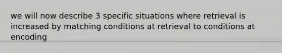 we will now describe 3 specific situations where retrieval is increased by matching conditions at retrieval to conditions at encoding