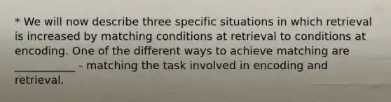 * We will now describe three specific situations in which retrieval is increased by matching conditions at retrieval to conditions at encoding. One of the different ways to achieve matching are ___________ - matching the task involved in encoding and retrieval.