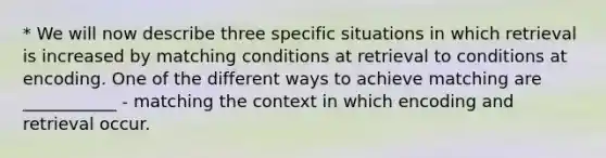 * We will now describe three specific situations in which retrieval is increased by matching conditions at retrieval to conditions at encoding. One of the different ways to achieve matching are ___________ - matching the context in which encoding and retrieval occur.