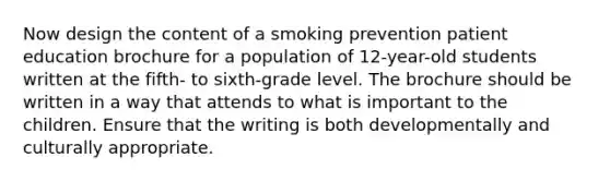 Now design the content of a smoking prevention patient education brochure for a population of 12-year-old students written at the fifth- to sixth-grade level. The brochure should be written in a way that attends to what is important to the children. Ensure that the writing is both developmentally and culturally appropriate.