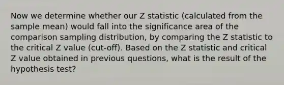 Now we determine whether our Z statistic (calculated from the <a href='https://www.questionai.com/knowledge/keKcOe7KmA-sample-mean' class='anchor-knowledge'>sample mean</a>) would fall into the significance area of the comparison sampling distribution, by comparing the Z statistic to the critical Z value (cut-off). Based on the Z statistic and critical Z value obtained in previous questions, what is the result of the hypothesis test?