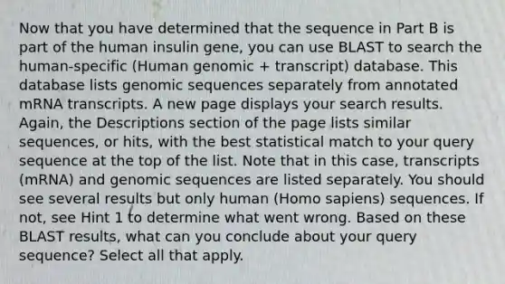 Now that you have determined that the sequence in Part B is part of the human insulin gene, you can use BLAST to search the human-specific (Human genomic + transcript) database. This database lists genomic sequences separately from annotated mRNA transcripts. A new page displays your search results. Again, the Descriptions section of the page lists similar sequences, or hits, with the best statistical match to your query sequence at the top of the list. Note that in this case, transcripts (mRNA) and genomic sequences are listed separately. You should see several results but only human (<a href='https://www.questionai.com/knowledge/k9aqcXDhxN-homo-sapiens' class='anchor-knowledge'>homo sapiens</a>) sequences. If not, see Hint 1 to determine what went wrong. Based on these BLAST results, what can you conclude about your query sequence? Select all that apply.