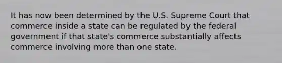 It has now been determined by the U.S. Supreme Court that commerce inside a state can be regulated by the federal government if that state's commerce substantially affects commerce involving more than one state.