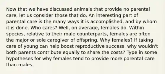 Now that we have discussed animals that provide no parental care, let us consider those that do. An interesting part of parental care is the many ways it is accomplished, and by whom it is done. Who cares? Well, on average, females do. Within species, relative to their male counterparts, females are often the major or sole caregiver of offspring. Why females? If taking care of young can help boost reproductive success, why wouldn't both parents contribute equally to share the costs? Type in some hypotheses for why females tend to provide more parental care than males.